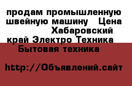 продам промышленную швейную машину › Цена ­ 10 000 - Хабаровский край Электро-Техника » Бытовая техника   